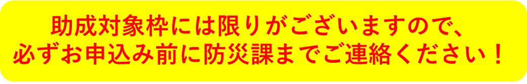 助成対象枠には限りがございますので、必ずお申込み前に防災課までご連絡ください！